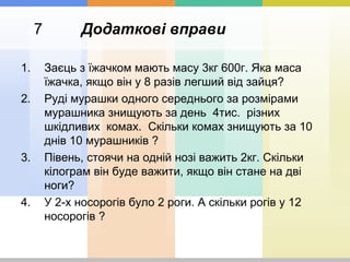 7 Додаткові вправи
1. Заєць з їжачком мають масу 3кг 600г. Яка маса
їжачка, якщо він у 8 разів легший від зайця?
2. Руді мурашки одного середнього за розмірами
мурашника знищують за день 4тис. різних
шкідливих комах. Скільки комах знищують за 10
днів 10 мурашників ?
3. Півень, стоячи на одній нозі важить 2кг. Скільки
кілограм він буде важити, якщо він стане на дві
ноги?
4. У 2-х носорогів було 2 роги. А скільки рогів у 12
носорогів ?
 