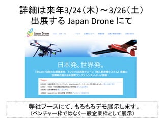 詳細は来年3/24（木）〜3/26（土）	
出展する Japan	Drone	にて	
弊社ブースにて、もろもろデモ展示します。	
（ベンチャー枠ではなく一般企業枠として展示）	
 