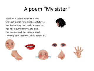 A poem “My sister”
My sister is pretty, my sister is nice.
She’s got a small nose and beautiful eyes.
Her lips are rosy, her cheeks are rosy too.
Her hair is curly, her eyes are blue.
Her face is round, her ears are small.
I love my dear sister best of all, best of all.
 