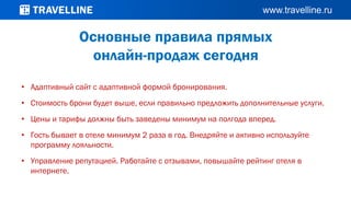 • Адаптивный сайт с адаптивной формой бронирования.
• Стоимость брони будет выше, если правильно предложить дополнительные услуги.
• Цены и тарифы должны быть заведены минимум на полгода вперед.
• Гость бывает в отеле минимум 2 раза в год. Внедряйте и активно используйте
программу лояльности.
• Управление репутацией. Работайте с отзывами, повышайте рейтинг отеля в
интернете.
Основные правила прямых
онлайн-продаж сегодня
 