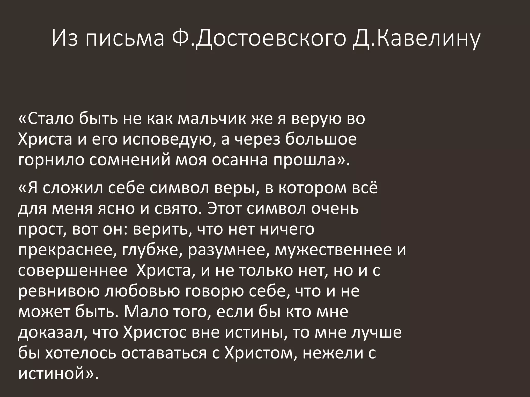 Из письма Ф.Достоевского Д.Кавелину
«Стало быть не как мальчик же я верую во
Христа и его исповедую, а через большое
горнило сомнений моя осанна прошла».
«Я сложил себе символ веры, в котором всё
для меня ясно и свято. Этот символ очень
прост, вот он: верить, что нет ничего
прекраснее, глубже, разумнее, мужественнее и
совершеннее Христа, и не только нет, но и с
ревнивою любовью говорю себе, что и не
может быть. Мало того, если бы кто мне
доказал, что Христос вне истины, то мне лучше
бы хотелось оставаться с Христом, нежели с
истиной».
 