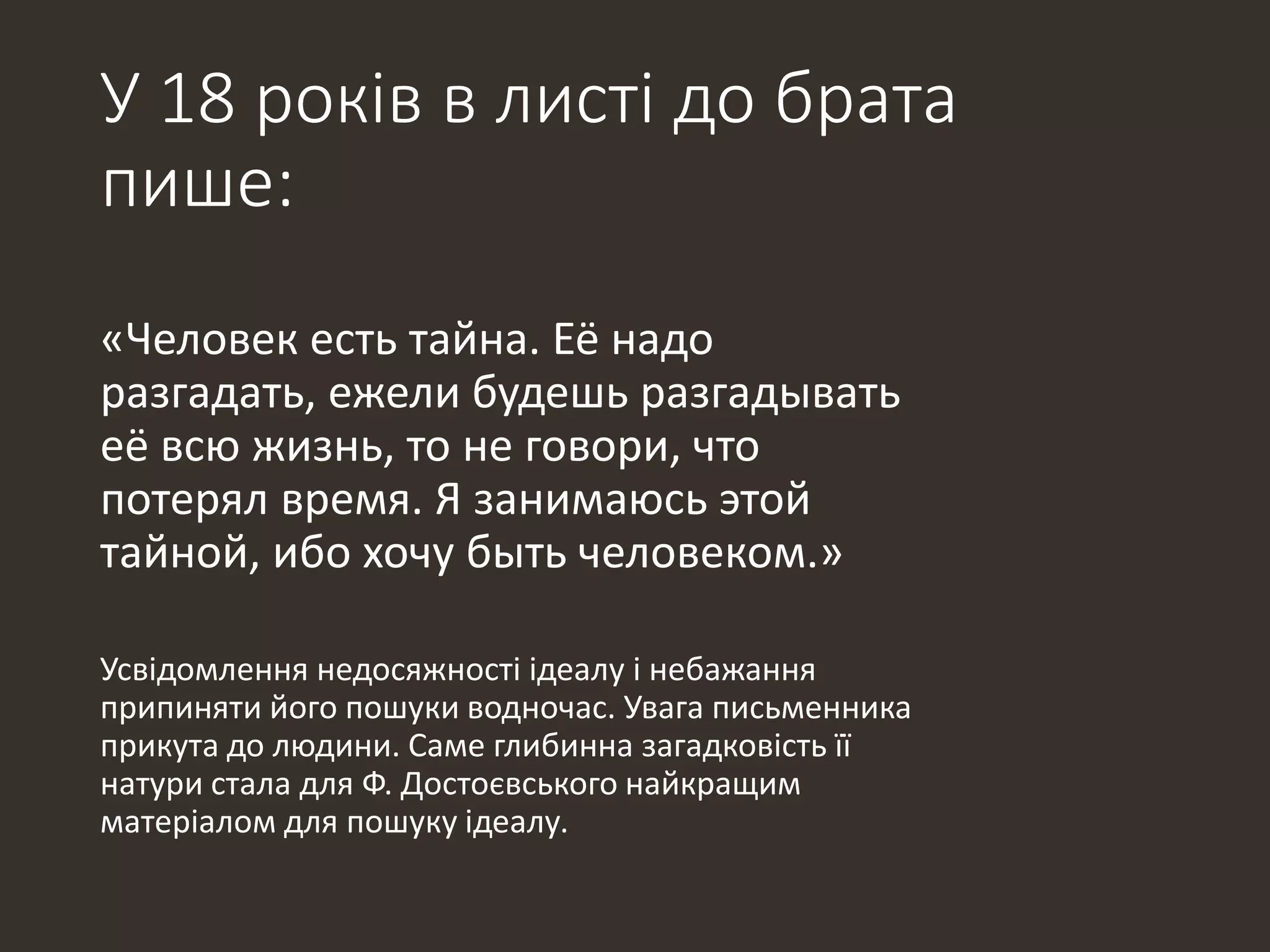 У 18 років в листі до брата
пише:
«Человек есть тайна. Её надо
разгадать, ежели будешь разгадывать
её всю жизнь, то не говори, что
потерял время. Я занимаюсь этой
тайной, ибо хочу быть человеком.»
Усвідомлення недосяжності ідеалу і небажання
припиняти його пошуки водночас. Увага письменника
прикута до людини. Саме глибинна загадковість її
натури стала для Ф. Достоєвського найкращим
матеріалом для пошуку ідеалу.
 