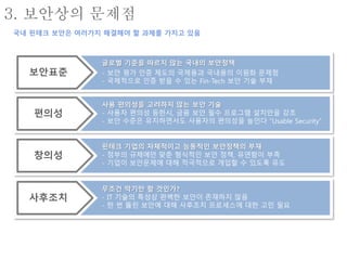 글로벌 기준을 따르지 않는 국내의 보안정책
- 보안 평가 인증 제도의 국제용과 국내용의 이원화 문제점
- 국제적으로 인증 받을 수 있는 Fin-Tech 보안 기술 부재
무조건 막기만 할 것인가?
- IT 기술의 특성상 완벽한 보안이 존재하지 않음
- 한 번 뚫린 보안에 대해 사후조치 프로세스에 대한 고민 필요
사용 편의성을 고려하지 않는 보안 기술
- 사용자 편의성 등한시, 금융 보안 필수 프로그램 설치만을 강조
- 보안 수준은 유지하면서도 사용자의 편의성을 높인다 “Usable Security”
핀테크 기업의 자체적이고 능동적인 보안정책의 부재
- 정부의 규제에만 맞춘 형식적인 보안 정책, 유연함이 부족
- 기업이 보안문제에 대해 적극적으로 개입할 수 있도록 유도
보안표준
사후조치
편의성
창의성
3. 보안상의 문제점
국내 핀테크 보안은 여러가지 해결해야 할 과제를 가지고 있음
 