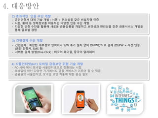 새로운 인증, 결제 수단 개발2) 효과적인 인증 수단 개발
- 공인인증서 대체 기술 개발 : 서명 + 편의성을 갖춘 비설치형 인증
- 지문, 홍채 등 생체정보를 이용하는 다양한 인증 수단 개발
- 다양한 인증 수단을 활용해 새로운 금융상품을 개발하고 보안성과 편리성을 갖춘 금융서비스 개발을
통해 글로벌 경쟁
3) 간편결제 수단 개발
- 간편결제 : 복잡한 세부정보 입력이나 S/W 추가 설치 없이 ID·PW만으로 결제 (ID/PW + 사전 인증
(공인 인증서, SMS 등)
- 서버형 결제 방법(One-Click) : 미국의 페이팔, 중국의 알리페이
4) 사물인터넷(IoT) 모바일 금융보안 위협 기술 개발
- PC-서버 에서 모바일-사물인터넷으로 전환되는 시점
- 모바일이 아닌 다양한 기기에서도 금융 서비스가 이루어 질 수 있음
- 금융권의 사물인터넷, 모바일 보안 기술에 대한 관심 필요
4. 대응방안
 