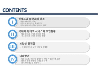 I
핀테크와 보안과의 관계
III
IV
II
CONTENTS
국내외 핀테크 서비스와 보안현황
보안상 문제점
대응방안
- 핀테크란 무엇인가?
- 핀테크, 왜 보안이 중요한가?
- 핀테크가 보안산업에 미치는 영향
- 해외 핀테크 서비스 및 보안 현황
- 국내 핀테크 서비스 및 보안 현황
- 국내의 핀테크 보안 현황 및 문제점
- FDS 고도화, 인증 및 결제수단 개발, 사물인터넷 보안
- 정부의 투자 확대 및 규제완화 대책
- 핀테크의 성공은 보안이다.
 