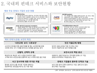 2. 국내외 핀테크 서비스와 보안현황
* 출처 : 동아일보, 2015.02.12. “금액-신용도에 따라 보안수준 차별화…”
페이팔(PAYPAL)
- ID+PW 방식으로만 결제가능, 카드정보 인증 절차 없음
- 전세계 17센터 7,000명이 보안과 리스크 관리업무 수행
- FDS와 피싱 필터링 시스템을 이용, 24시간 모니터링
- 피싱(Phishing) 사기 방지를 위해 운영
- 웹 표준(SSL) 활용, PCI-DSS 준수
알리페이(ALIPAY)
- 카드,계좌를 연동 입출금,결제,송금,펀드 등 서비스 제공
- 2005년부터 FDS 도입해서 실시간 모니터링
- 데이터 암호화 활용한 SSL인증, 자체 앱기반 OTP 제공
- 다양한 보안S/W, H/W 를 선택에 따라 설치 가능
- 웹 표준(128big SSL), PCI-DSS 준수
구글 월렛(GOOGLE WALLET)
- 전자지갑 서비스로 온라인, 오프라인 결제 지원
- 웹표준 기술 사용, 실시간 트랜잭션 통지
- 통신시 SSL암호화 프로토콜 사용
- PIN번호 설정을 통해 구글 월렛 앱 접근
- 모바일 앱을 통한 실시간 거래내역 통지
아마존 페이먼츠(AMAZON PAYMENT)
- 계정에 계좌와 카드 연결, ID+PW 방식으로 원클릭 결제
- 아마존의 검증된 FDS 를 이용해서 결제 서비스 보호
- SSL등 표준기술 활용, 추가 S/W 설치 필요없음
- 모든정보는 클라우드 서버에 저장하여 엄격하게 보호
해외 핀테크(금융) 보안의 특징
‘사전규제’ 보다 ‘사후보안’ 민간 자율규제 체제
소비자의 편의를 위해 금융거래를 할 때는 보안절차를 완화
사후에 부정, 사기 거래를 찾아내고 문제를 걸러내는 방식
당국이 금융 보안을 직접 지시하는 대신
민간이 자율적으로 보안 체계를 갖춤
선별적, 선택적 규제 보안사고의 책임 분산
획일적으로 똑같은 보안 수준을 강요하지 않음
고객에 따라 보안강도를 집행하며 보안 수위에 대한 옵션 제공
금융당국, 금융기관보다는 전자결제 업체나 IT 기업,
금융소비자에게도 책임을 묻는 방식
사고 당사자에 대한 무거운 처벌 핀테크 기업들의 풍부한 인력과 기술
중대한 보안사고를 저지른 기업에 대해서는
천문학적인 과징금을 매기는 등 가중 처벌
보안 관련 분야 인력이 풍부하고 지문, 생체 인식 등의
본인 확인 기술 발달
해외 주요 핀테크 기업의 보안 현황
 