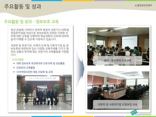 소셜정보안전센터
주요활동 및 성과 – 정보보호 교육
센터 – 유관학과 진로교육
국방부 및 사회적기업 산업보안 교육
주요활동 및 성과
청년 취업에 기여하기 위하여 현장의 전문가가 대학생,
취업준비생을 대상으로 정보보호와 관련된 다양한 진
로에 대한 교육을 진행하여 학습계획과 진로에 대하여
쉽게 이해할 수 있도록 지원하고 있습니다.
국방부 및 유관기관, 비영리 단체 및 사회적기업 등 정
보보호와 관련되어 있는 다양한 교육주제를 가지고 현
장의 상황과 목적에 맞는 전문가의 교육활동을 지원합
니다.
 주요활동
 대학 정보보호 유관학과와 진로교육 및 상담활동
 산업보안 교육활동
 사이버테러관련 대응 간담회 및 교육
 