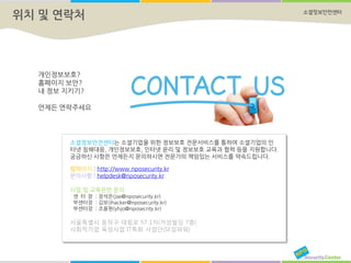 소셜정보안전센터
위치 및 연락처
웹페이지 : http://www.nposecurity.kr
문의사항 : helpdesk@nposecurity.kr
사업 및 교육관련 문의
센 터 장 : 장석은(jse@nposecurity.kr)
부센터장 : 김보(ihacker@nposecurity.kr)
부센터장 : 조용현(yhjo@nposecrity.kr)
서울특별시 동작구 대림로 57 1차(거성빌딩 7층)
사회적기업 육성사업 IT특화 사업단(SE임파워)
소셜정보안전센터는 소셜기업을 위한 정보보호 전문서비스를 통하여 소셜기업의 인
터넷 침해대응, 개인정보보호, 인터넷 윤리 및 정보보호 교육과 협력 등을 지원합니다.
궁금하신 사항은 언제든지 문의하시면 전문가의 책임있는 서비스를 약속드립니다.
개인정보보호?
홈페이지 보안?
내 정보 지키기?
언제든 연락주세요
 