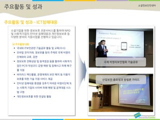 소셜정보안전센터
주요활동 및 성과 – ICT침해대응
국제 비영리보안협회 기술공유
산업보안 중요성과 방법론 가이드
주요활동 및 성과
소셜기업을 위한 정보보호 전문서비스를 통하여 NPO
및 사회적기업의 인터넷 침해대응과 개인정보보호 등
다양한 분야의 지원사업을 진행하고 있습니다.
 주요활동내용
 국내외 IT보안관련 기술공유 활동 및 교육(수시)
 모바일 전자거래, 정보유출 등의 주제로 국제 비영리
단체와의 교류, 강연
 정보보호 전화상담 및 원격점검 등을 통하여 사회적기
업인 PC의 악성코드 감염 예방 및 침해사고 피해 복구
를 지원
 바이러스 백신활용, 운영체제의 보안 패치 등 이용자
보호를 위한 기술 지원 서비스 제공
 인터넷 침해대응 환경을 갖추기 어려운 비영리단체 또
는 사회적 기업의 사이버 피해 예방 및 공격대응 시스
템 구현
 개인정보보호를 위한 컨설팅 활동
 