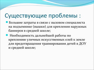 Существующие проблемы :
Большие затраты в связи с вызовом специалиста
на подъемнике (вышки) для крепления наружных
баннеров в средней школе;
 Необходимость дальнейшей работы по
креплению уличных искусственных елей к земле
для предотвращения травмирования детей в ДОУ
и средней школе;
 
