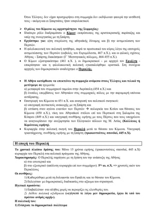 Όσοι Έλληνες δεν είχαν προσχωρήσει στη συμμαχία δεν εκδήλωναν φανερά την αντίθεσή
τους - ακόμη και οι Σπαρτιάτες ήταν επιφυλακτικοί.
 Ο ρόλος του Κίμωνα ως αρχιστράτηγου της Συμμαχίας:
 Ιδιαίτερο ρόλο διαδραμάτισε ο Κίμων: εκπρόσωπος της αριστοκρατικής παράταξης και
υπέρ της συνεργασίας με τη Σπάρτη.
 Εργάστηκε για: α)τη στερέωση της αθηναϊκής δύναμης και β) την αντιμετώπιση των
Περσών.
 Η φιλολακωνική του πολιτική ηττήθηκε, παρά το προσωπικό του κύρος λόγω της επιτυχούς
αντιμετώπισης των Περσών (εκβολές του Ευρυμέδοντα, 467 π.Χ.), και οι φιλικές σχέσεις
Αθήνας - Σπάρτης διακόπηκαν (Γ΄ Μεσσηνιακός πόλεμος, 464-455 π.Χ.).
 Ο Κίμων εξοστρακίστηκε (461 π.Χ. ), οι δημοκρατικοί - με αρχηγό τον Εφιάλτη -
επικράτησαν και η φιλολακωνική πολιτική εγκαταλείφθηκε οριστικά. Στη συνέχεια
αρχηγός των δημοκρατικών αναδείχτηκε ο Περικλής.
 Η Αθήνα κατόρθωσε να επεκτείνει τη συμμαχία ανάμεσα στους Έλληνες και τελικά τη
μετέτρεψε σε ηγεμονία:
α) μεταφορά του συμμαχικού ταμείου στην Ακρόπολη (454 π.Χ.) και
β) ένοπλες επεμβάσεις των Αθηναίων στις συμμαχικές πόλεις με την παραμικρή υπόνοια
αντίδρασης.
 Επιστροφή του Κίμωνα το 451 π.Χ. και ανατροπή του πολιτικού σκηνικού:
α) υπογραφή πενταετούς ανακωχής με τη Σπάρτη και
β) εστίαση στον αγώνα εναντίον των Περσών  πολιορκία του Κιτίου και θάνατος του
Κίμωνα (450 π.Χ.), νίκη του Αθηναϊκού στόλου επί του Περσικού στη Σαλαμίνα της
Κύπρου (449 π.Χ.) και υπογραφή συνθήκης ειρήνης με τους Πέρσες που τους υποχρέωνε
να αναγνωρίσουν την ανεξαρτησία των Ελληνικών πόλεων της Μ. Ασίας (Καλλίειος ή
Κιμώνειος ειρήνη).
 Κυριαρχία στην πολιτική σκηνή του Περικλή μετά το θάνατο του Κίμωνα. Υπογραφή
τριαντάχρονης συνθήκης ειρήνης με τη Σπάρτη (τριακοντούτεις σπονδαί, 445 π.Χ).
Η εποχή του Περικλή
Το χρονικό πλαίσιο δράσης του: Μόνο 15 χρόνια ειρήνης (τριακοντούτεις σπονδαί, 445 π.Χ)
κυριαρχία του Περικλή στα πολιτικά πράγματα της Αθήνας.
Χαρακτηρισμός: Ο Περικλής σφράγισε με τη δράση του την ανάπτυξη της Αθήνας
α) στο εσωτερικό και
β) στο εξωτερικό (απόλυτη κυριαρχία επί των συμμάχων). 5ος αι. π.Χ. => χρυσούς αιών του
Περικλέους
Οι συνθήκες:
1) Καθιερώθηκε μετά τη δολοφονία του Εφιάλτη και το θάνατο του Κίμωνα.
2) Εκλεγόταν με δημοκρατικές διαδικασίες στο αξίωμα του στρατηγού.
Ηγετικά προσόντα:
1) Επιβαλλόταν στο πλήθος χωρίς να περιορίζει τις ελευθερίες του.
2) Διέθετε πολιτική οξυδέρκεια («εγίγνετό τε λόγω μεν δημοκρατία, έργω δε υπό του
πρώτου ανδρός αρχή»).
Η πολιτική του:
1) Ενίσχυσε το δημοκρατικό πολίτευμα
 