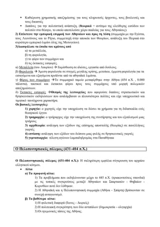  Καθιέρωση χρηματικής αποζημίωσης για τους κληρωτούς άρχοντες, τους βουλευτές και
τους δικαστές
 Δαπάνες για την πολιτιστική ανάπτυξη, (θεωρικά = αντίτιμο της ελεύθερης εισόδου των
πολιτών στο θέατρο, το οποίο αποτελούσε χώρο παιδείας για τους Αθηναίους).
2) Επέκτεινε την εμπορική επιρροή των Αθηναίων και προς τη Δύση (συμμαχία με την Εγέστα,
τους Λεοντίνους και το Ρήγιο, συμμετοχή στην αποικία των Θουρίων, ανάδειξη του Πειραιά στο
κυριότερο εμπορικό λιμάνι όλης της Μεσογείου).
3)Διασφάλισε τα έσοδα του κράτους από
α) τα μεταλλεία,
β) τη φορολογία,
γ) το φόρο των συμμάχων και
δ) τις έκτακτες εισφορές.
α) Μεταλλεία (του Λαυρίου)  Εκμίσθωση σε ιδιώτες, εργασία από δούλους.
β) Φορολογία  Άμεση φορολογία σε στιγμές μεγάλης κρίσης, μετοίκιο, έμμεση φορολογία για τα
εισαγόμενα και εξαγόμενα προϊόντα από τα αθηναϊκά λιμάνια.
γ) Φόρος των συμμάχων Το συμμαχικό ταμείο μεταφέρθηκε στην Αθήνα (454 π.Χ. , 8.000
τάλαντα), τακτικοί και έκτακτοι φόροι προς τους συμμάχους υπό μορφή πολεμικών
αποζημιώσεων.
δ) Έκτακτες εισφορές Θεσμός της λειτουργίας που αφορούσε δαπάνες στρατιωτικών και
θρησκευτικών εκδηλώσεων που αναλάμβαναν οι πλουσιότεροι πολίτες και είχε υποχρεωτικό και
τιμητικό ταυτόχρονα χαρακτήρα.
Οι βασικές λειτουργίες:
1) χορηγία: ο χορηγός είχε την υποχρέωση να δώσει τα χρήματα για τη διδασκαλία ενός
θεατρικού έργου
2) τριηραρχία: ο τριήραρχος είχε την υποχρέωση της συντήρησης και του εξοπλισμού μιας
τριήρους
3) αρχιθεωρία: ανάληψη των εξόδων της επίσημης αποστολής (θεωρίας) σε πανελλήνιες
γιορτές
4) εστίαση: ανάληψη των εξόδων του δείπνου μιας φυλής σε θρησκευτικές γιορτές
5) γυμνασιαρχία: τέλεση αγώνων λαμπαδηδρομίας στα Παναθήναια
Ο Πελοποννησιακός πόλεμος (431-404 π.Χ.)
Ο Πελοποννησιακός πόλεμος (431-404 π.Χ.): Η σκληρότερη εμφύλια σύγκρουση του αρχαίου
ελληνικού κόσμου.
 Αίτια
α) Τα προφανή αίτια:
1) Τα προβλήματα που εκδηλώνονταν μέχρι το 445 π.Χ. (τριακοντούτεις σπονδαί)
με τις τοπικές συγκρούσεις μεταξύ Αθηναίων και Σπαρτιατών - Θηβαίων -
Κορινθίων ποτέ δεν λύθηκαν.
2) Η Αθηναϊκή και η Πελοποννησιακή συμμαχία (Αθήνα - Σπάρτη) βρίσκονταν σε
συνεχή ανταγωνισμό.
β) Τα βαθύτερα αίτια:
1) Η φυλετική διαφορά (Ίωνες - Δωριείς)
2) Η πολιτειακή συγκρότηση των δύο αντιπάλων (δημοκρατία - ολιγαρχία)
3) Οι ηγεμονικές τάσεις της Αθήνας.
 