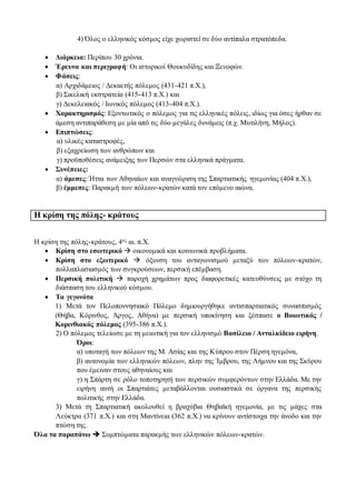 4) Όλος ο ελληνικός κόσμος είχε χωριστεί σε δύο αντίπαλα στρατόπεδα.
 Διάρκεια: Περίπου 30 χρόνια.
 Έρευνα και περιγραφή: Οι ιστορικοί Θουκυδίδης και Ξενοφών.
 Φάσεις:
α) Αρχιδάμειος / Δεκαετής πόλεμος (431-421 π.Χ.),
β) Σικελική εκστρατεία (415-413 π.Χ.) και
γ) Δεκελειακός / Ιωνικός πόλεμος (413-404 π.Χ.).
 Χαρακτηρισμός: Εξοντωτικός ο πόλεμος για τις ελληνικές πόλεις, ιδίως για όσες ήρθαν σε
άμεση αντιπαράθεση με μία από τις δύο μεγάλες δυνάμεις (π.χ. Μυτιλήνη, Μήλος).
 Επιπτώσεις:
α) υλικές καταστροφές,
β) εξαχρείωση των ανθρώπων και
γ) προϋποθέσεις ανάμειξης των Περσών στα ελληνικά πράγματα.
 Συνέπειες:
α) άμεσες: Ήττα των Αθηναίων και αναγνώριση της Σπαρτιατικής ηγεμονίας (404 π.Χ.),
β) έμμεσες: Παρακμή των πόλεων-κρατών κατά τον επόμενο αιώνα.
Η κρίση της πόλης- κράτους
Η κρίση της πόλης-κράτους, 4ος αι. π.Χ.
 Κρίση στο εσωτερικό  οικονομικά και κοινωνικά προβλήματα.
 Κρίση στο εξωτερικό  όξυνση του ανταγωνισμού μεταξύ των πόλεων-κρατών,
πολλαπλασιασμός των συγκρούσεων, περσική επέμβαση.
 Περσική πολιτική  παροχή χρημάτων προς διαφορετικές κατευθύνσεις με στόχο τη
διάσπαση του ελληνικού κόσμου.
 Τα γεγονότα
1) Μετά τον Πελοποννησιακό Πόλεμο δημιουργήθηκε αντισπαρτιατικός συνασπισμός
(Θήβα, Κόρινθος, Άργος, Αθήνα) με περσική υποκίνηση και ξέσπασε ο Βοιωτικός /
Κορινθιακός πόλεμος (395-386 π.Χ.).
2) Ο πόλεμος τελείωσε με τη μειωτική για τον ελληνισμό Βασίλειο / Ανταλκίδειο ειρήνη.
Όροι:
α) υποταγή των πόλεων της Μ. Ασίας και της Κύπρου στον Πέρση ηγεμόνα,
β) αυτονομία των ελληνικών πόλεων, πλην της Ίμβρου, της Λήμνου και της Σκύρου
που έμειναν στους αθηναίους και
γ) η Σπάρτη σε ρόλο τοποτηρητή των περσικών συμφερόντων στην Ελλάδα. Με την
ειρήνη αυτή οι Σπαρτιάτες μεταβάλλονται ουσιαστικά σε όργανα της περσικής
πολιτικής στην Ελλάδα.
3) Μετά τη Σπαρτιατική ακολουθεί η βραχύβια Θηβαϊκή ηγεμονία, με τις μάχες στα
Λεύκτρα (371 π.Χ.) και στη Μαντίνεια (362 π.Χ.) να κρίνουν αντίστοιχα την άνοδο και την
πτώση της.
Όλα τα παραπάνω  Συμπτώματα παρακμής των ελληνικών πόλεων-κρατών.
 
