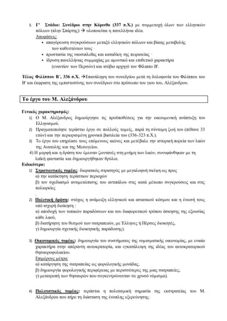 3. Γ' Στάδιο: Συνέδριο στην Κόρινθο (337 π.Χ.) με συμμετοχή όλων των ελληνικών
πόλεων (πλην Σπάρτης)  υλοποιείται η πανελλήνια ιδέα.
Αποφάσεις:
• απαγόρευση συγκρούσεων μεταξύ ελληνικών πόλεων και βίαιης μεταβολής
των καθεστώτων τους ·
• προστασία της ναυσιπλοΐας και καταδίκη της πειρατείας ·
• ίδρυση πανελλήνιας συμμαχίας με αμυντικό και επιθετικό χαρακτήρα
(εναντίον των Περσών) και ισόβιο αρχηγό τον Φίλιππο Β'.
Τέλος Φιλίππου Β΄, 336 π.Χ. Επανάληψη του συνεδρίου μετά τη δολοφονία του Φιλίππου του
Β' και έκφραση της εμπιστοσύνης των συνέδρων στο πρόσωπο του γιου του, Αλέξανδρου.
Το έργο του Μ. Αλεξάνδρου
Γενικός χαρακτηρισμός:
1) Ο Μ. Αλέξανδρος δημιούργησε τις προϋποθέσεις για την οικουμενική ανάπτυξη του
Ελληνισμού.
2) Πραγματοποίησε τεράστιο έργο σε πολλούς τομείς, παρά τη σύντομη ζωή του (πέθανε 33
ετών) και την περιορισμένη χρονικά βασιλεία του (336-323 π.Χ.).
3) Το έργο του επηρέασε τους επόμενους αιώνες και μετέβαλε την ιστορική πορεία των λαών
της Ανατολής και της Μεσογείου.
4) Η μορφή και η δράση του έμειναν ζωντανές στη μνήμη των λαών, συνυφάνθηκαν με τη
λαϊκή φαντασία και δημιουργήθηκαν θρύλοι.
Ειδικότερα:
1) Στρατιωτικός τομέας: διορατικός στρατηγός με μεγαλοφυή σκέψη ως προς
α) την κατάκτηση τεράστιων περιοχών
β) τον σχεδιασμό αντιμετώπισης του αντιπάλου στις κατά μέτωπο συγκρούσεις και στις
πολιορκίες
.
2) Πολιτική δράση: στόχος η ανάμειξη ελληνικού και ασιατικού κόσμου και η ένωσή τους
υπό ισχυρή διοίκηση :
α) αποδοχή των τοπικών παραδόσεων και του διαφορετικού τρόπου άσκησης της εξουσίας
κάθε λαού,
β) διατήρηση του θεσμού των σατραπειών, με Έλληνες ή Πέρσες διοικητές,
γ) δημιουργία σχετικής διοικητικής παράδοσης).
3) Οικονομικός τομέας: δημιουργία του συστήματος της νομισματικής οικονομίας, με ενιαίο
χαρακτήρα στην απέραντη αυτοκρατορία, και εγκατάλειψη της ιδέας του αυτοκρατορικού
θησαυροφυλακίου.
Επιμέρους μέτρα:
α) κατάργηση της σατραπείας ως φορολογικής μονάδας,
β) δημιουργία φορολογικής περιφέρειας με περισσότερες της μιας σατραπείες,
γ) μετατροπή των θησαυρών που συγκεντρώνονταν σε χρυσό νόμισμα).
4) Πολιτιστικός τομέας: τεράστια η πολιτισμική σημασία της εκστρατείας του Μ.
Αλεξάνδρου που πήρε τη διάσταση της ένοπλης εξερεύνησης.
 