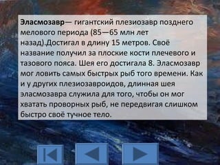 Эласмозавр— гигантский плезиозавр позднего
мелового периода (85—65 млн лет
назад).Достигал в длину 15 метров. Своё
название получил за плоские кости плечевого и
тазового пояса. Шея его достигала 8. Эласмозавр
мог ловить самых быстрых рыб того времени. Как
и у других плезиозавроидов, длинная шея
эласмозавра служила для того, чтобы он мог
хватать проворных рыб, не передвигая слишком
быстро своё тучное тело.
 