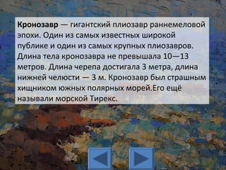 Кронозавр — гигантский плиозавр раннемеловой
эпохи. Один из самых известных широкой
публике и один из самых крупных плиозавров.
Длина тела кронозавра не превышала 10—13
метров. Длина черепа достигала 3 метра, длина
нижней челюсти — 3 м. Кронозавр был страшным
хищником южных полярных морей.Его ещё
называли морской Тирекс.
 