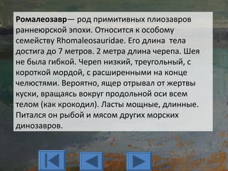 Ромалеозавр— род примитивных плиозавров
раннеюрской эпохи. Относится к особому
семейству Rhomaleosauridae. Его длина тела
достига до 7 метров. 2 метра длина черепа. Шея
не была гибкой. Череп низкий, треугольный, с
короткой мордой, с расширенными на конце
челюстями. Вероятно, ящер отрывал от жертвы
куски, вращаясь вокруг продольной оси всем
телом (как крокодил). Ласты мощные, длинные.
Питался он рыбой и мясом других морских
динозавров.
 