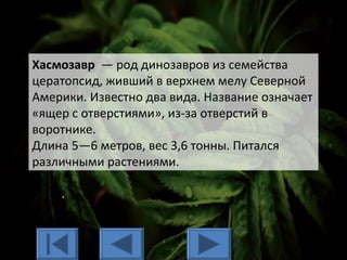 Хасмозавр — род динозавров из семейства
цератопсид, живший в верхнем мелу Северной
Америки. Известно два вида. Название означает
«ящер с отверстиями», из-за отверстий в
воротнике.
Длина 5—6 метров, вес 3,6 тонны. Питался
различными растениями.
 