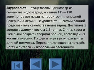 Зауропельта— птицетазовый динозавр из
семейства нодозаврид, живший 115—110
миллионов лет назад на территории нынешней
Северной Америки. Зауропельта — самый ранний
представитель семейства нодозаврид. Достигала 5
метров в длину и весила 1,5 тонны. Спина, хвост и
шея были покрыты твёрдой бронёй, состоящей из
костных пластин. Из шеи и плеч выступали шипы
длиной полметра. Передвигался ящер на четырёх
ногах и питался низкорослыми растениями.
 