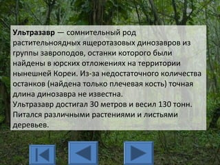 Ультразавр — сомнительный род
растительноядных ящеротазовых динозавров из
группы завроподов, останки которого были
найдены в юрских отложениях на территории
нынешней Кореи. Из-за недостаточного количества
останков (найдена только плечевая кость) точная
длина динозавра не известна.
Ультразавр достигал 30 метров и весил 130 тонн.
Питался различными растениями и листьями
деревьев.
 