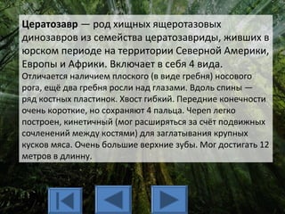 Цератозавр — род хищных ящеротазовых
динозавров из семейства цератозавриды, живших в
юрском периоде на территории Северной Америки,
Европы и Африки. Включает в себя 4 вида.
Отличается наличием плоского (в виде гребня) носового
рога, ещё два гребня росли над глазами. Вдоль спины —
ряд костных пластинок. Хвост гибкий. Передние конечности
очень короткие, но сохраняют 4 пальца. Череп легко
построен, кинетичный (мог расширяться за счёт подвижных
сочленений между костями) для заглатывания крупных
кусков мяса. Очень большие верхние зубы. Мог достигать 12
метров в длинну.
 