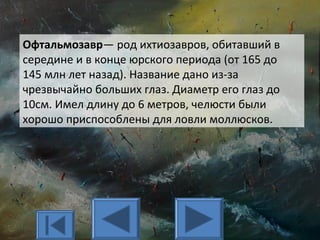 Офтальмозавр— род ихтиозавров, обитавший в
середине и в конце юрского периода (от 165 до
145 млн лет назад). Название дано из-за
чрезвычайно больших глаз. Диаметр его глаз до
10см. Имел длину до 6 метров, челюсти были
хорошо приспособлены для ловли моллюсков.
 