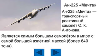 Ан-225 «Мечта»
Является самым большим самолётом в мире с
самой большой взлётной массой (более 640
тонн).
Ан-225 «Мечта» —
транспортный
реактивный
самолёт О. К.
Антонова.
 