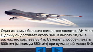 Один из самых больших самолетов является АН Мечт
В длину он достигает около 84м, в высоту 18,2м, а
размах его крыльев 88,4м. Самолет способен летать
800км/ч (максимум 850км/ч) при суммарной массе 640т
 