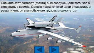 Сначала этот самолет (Мечта) был сооружен для того, что б
отправить в космос. Однако позже от этой идеи отказались и
решили что, он стал обычным грузовым самолетом.
 