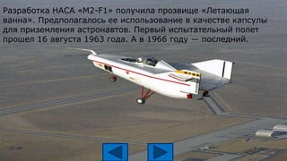 Разработка НАСА «М2-F1» получила прозвище «Летающая
ванна». Предполагалось ее использование в качестве капсулы
для приземления астронавтов. Первый испытательный полет
прошел 16 августа 1963 года. А в 1966 году — последний.
 