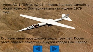 Ames AD-1 (Эймес АД-1) — первый в мире самолёт с
косым крылом. Экспериментальная модель 1979
года.
Его испытания проводились около трех лет. После
этого самолет поместили в музей города Сан-Карлос.
 