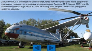 Самый тяжёлый и грузоподъёмный вертолёт, когда-либо построенный в мире, разработан
советскими учеными – сотрудниками конструкторского бюро им. М. Л. Миля в 1969 году. Он
способен поднимать груз весом 40 тонн на высоту 2250 метров. Побить этот рекорд еще
никому не удалось.
 