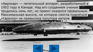 «Аврокар» — летательный аппарат, разработанный в
1952 году в Канаде. Над его созданием ученые
трудились семь лет, но проект оказался провальным.
Максимальная высота, на которую смогла подняться
«тарелка» не превысила полутора метров.
 