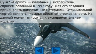 Су-47 «Беркут» — палубный истребитель,
спроектированный в 1997 году. Для его создания
применялись композитные материалы. Отличительной
чертой являются крылья обратной стреловидности. На
данный момент относится к экспериментальным
моделям.
 