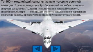 Tу-160 – мощнейший самолет за всю историю военной
авиации. В основе концепции Ту-160, который способен развивать
скорость до 2200 км/ч, лежит использование высокой скорости,
способность быстро принимать стартовое положение и сбрасывать
крылатые ракеты, прежде чем противник успевает отреагировать.
 