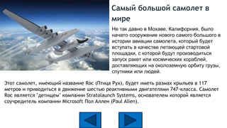 Самый большой самолет в
мире
Этот самолет, имеющий название Roc (Птица Рух), будет иметь размах крыльев в 117
метров и приводиться в движение шестью реактивными двигателями 747-класса. Самолет
Roc является "детищем" компании Stratolaunch Systems, основателем которой является
соучредитель компании Microsoft Пол Аллен (Paul Allen).
Не так давно в Мохаве, Калифорния, было
начато сооружение нового самого большого в
истории авиации самолета, который будет
вступать в качестве летающей стартовой
площадки, с которой будут производиться
запуск ракет или космических кораблей,
доставляющих на околоземную орбиту грузы,
спутники или людей.
 