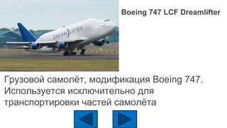 Boeing 747 LCF Dreamlifter
Грузовой самолёт, модификация Boeing 747.
Используется исключительно для
транспортировки частей самолёта
 