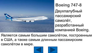 Boeing 747-8
Двухпалубный
пассажирский
самолёт,
разработанный
компанией Boeing.
Является самым большим самолётом, построенным
в США, а также самым длинным пассажирским
самолётом в мире.
 