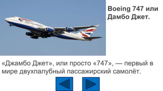 Boeing 747 или
Дамбо Джет.
«Джамбо Джет», или просто «747», — первый в
мире двухпалубный пассажирский самолёт.
 
