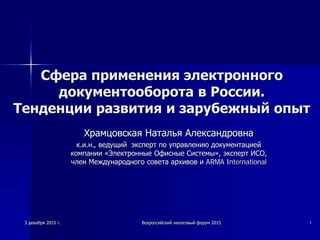 Сфера применения электронного
документооборота в России.
Тенденции развития и зарубежный опыт
Храмцовская Наталья Александровна
к.и.н., ведущий эксперт по управлению документацией
компании «Электронные Офисные Системы», эксперт ИСО,
член Международного совета архивов и ARMA International
3 декабря 2015 г. Всероссийский налоговый форум 2015 1
 