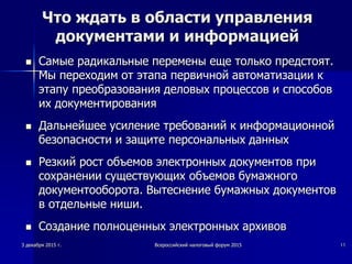 Что ждать в области управления
документами и информацией
 Самые радикальные перемены еще только предстоят.
Мы переходим от этапа первичной автоматизации к
этапу преобразования деловых процессов и способов
их документирования
 Дальнейшее усиление требований к информационной
безопасности и защите персональных данных
 Резкий рост объемов электронных документов при
сохранении существующих объемов бумажного
документооборота. Вытеснение бумажных документов
в отдельные ниши.
 Создание полноценных электронных архивов
3 декабря 2015 г. Всероссийский налоговый форум 2015 11
 