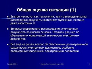 2
Общая оценка ситуации (1)
 Быстро меняются как технологии, так и законодательство.
Электронные документы вытесняют бумажные, местами
даже избыточно 
 Вопросы оперативного использования электронных
документов во многом решены. Отлажен ряд мер по
обеспечению юридической значимости электронных
документов
 Всё ещё не решён вопрос об обеспечении долговременной
сохранности электронных документов, особенно
подписанных усиленными электронными подписями
3 декабря 2015 г. Всероссийский налоговый форум 2015 2
 