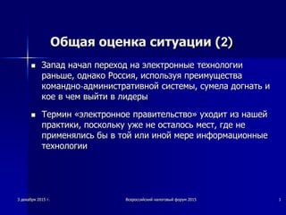 Общая оценка ситуации (2)
 Запад начал переход на электронные технологии
раньше, однако Россия, используя преимущества
командно-административной системы, сумела догнать и
кое в чем выйти в лидеры
 Термин «электронное правительство» уходит из нашей
практики, поскольку уже не осталось мест, где не
применялись бы в той или иной мере информационные
технологии
3 декабря 2015 г. Всероссийский налоговый форум 2015 3
 