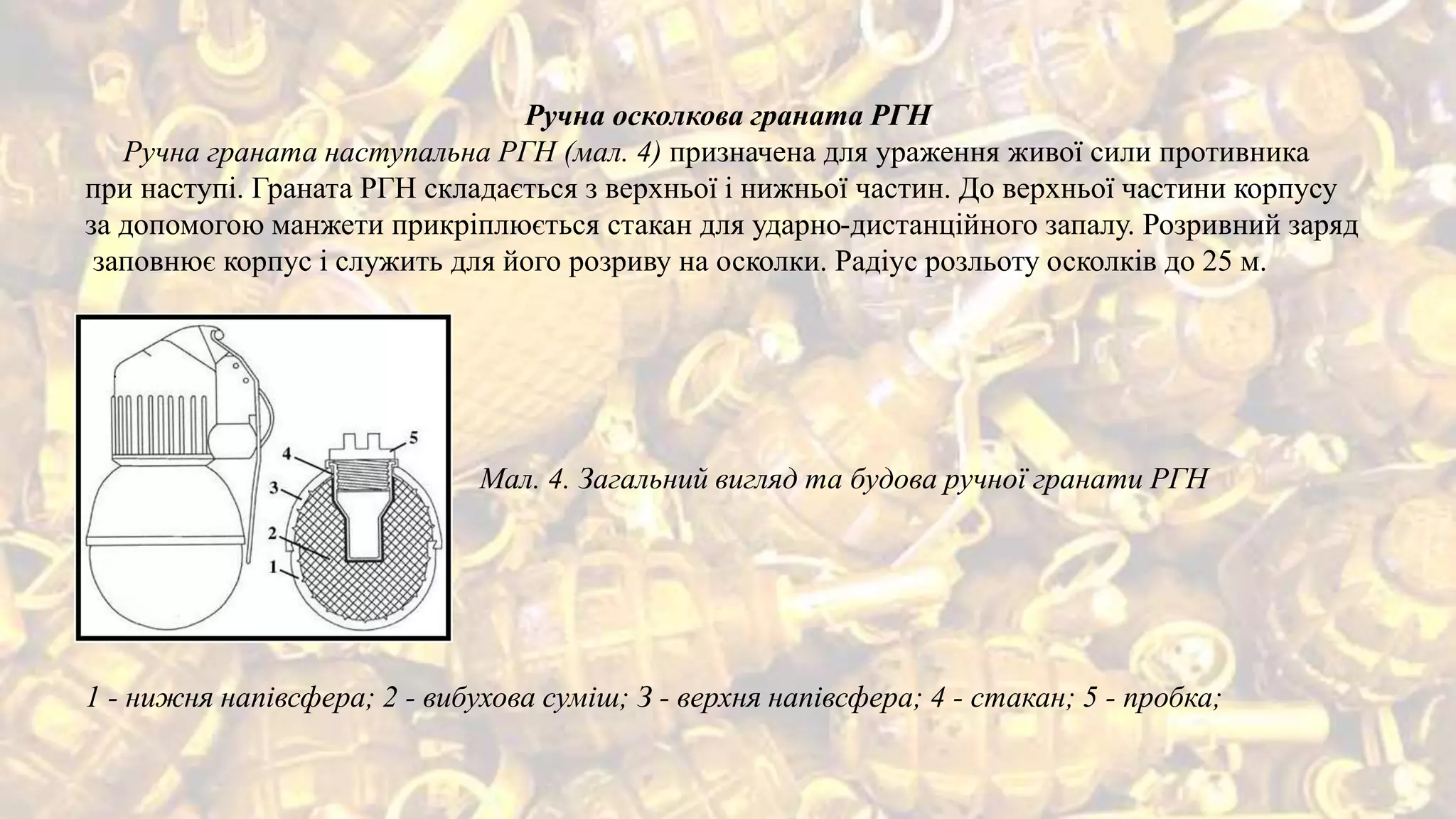 Ручна осколкова граната РГН
Ручна граната наступальна РГН (мал. 4) призначена для ураження живої сили противника
при наступі. Граната РГН складається з верхньої і нижньої частин. До верхньої частини корпусу
за допомогою манжети прикріплюється стакан для ударно-дистанційного запалу. Розривний заряд
заповнює корпус і служить для його розриву на осколки. Радіус розльоту осколків до 25 м.
Мал. 4. Загальний вигляд та будова ручної гранати РГН
1 - нижня напівсфера; 2 - вибухова суміш; З - верхня напівсфера; 4 - стакан; 5 - пробка;
 
