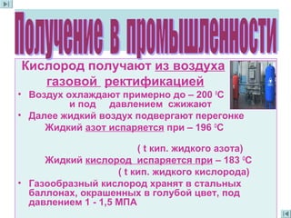 Кислород получают из воздуха
газовой ректификацией
• Воздух охлаждают примерно до – 200 0
С
и под давлением сжижают
• Далее жидкий воздух подвергают перегонке
Жидкий азот испаряется при – 196 О
С
( t кип. жидкого азота)
Жидкий кислород испаряется при – 183 О
С
( t кип. жидкого кислорода)
• Газообразный кислород хранят в стальных
баллонах, окрашенных в голубой цвет, под
давлением 1 - 1,5 МПА
 
