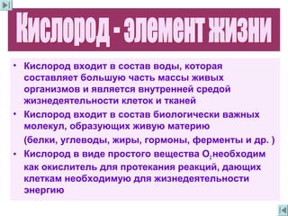 • Кислород входит в состав воды, которая
составляет большую часть массы живых
организмов и является внутренней средой
жизнедеятельности клеток и тканей
• Кислород входит в состав биологически важных
молекул, образующих живую материю
(белки, углеводы, жиры, гормоны, ферменты и др. )
• Кислород в виде простого вещества О2 необходим
как окислитель для протекания реакций, дающих
клеткам необходимую для жизнедеятельности
энергию
 