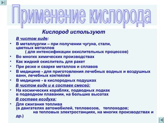 Кислород используют
В чистом виде:
• В металлургии – при получении чугуна, стали,
цветных металлов
( для интенсификации окислительных процессов)
• Во многих химических производствах
• Как жидкий окислитель для ракет
• При резке и сварке металлов и сплавов
• В медицине - для приготовления лечебных водных и воздушных
ванн, лечебных коктейлей
• В медицине - в кислородных подушках
В чистом виде и в составе смесей:
• На космических кораблях, подводных лодках
в подводном плавании, на больших высотах
В составе воздуха:
• Для сжигания топлива
(в двигателях автомобилей, тепловозов, теплоходов;
на тепловых электростанциях, на многих производствах и
др.)
 