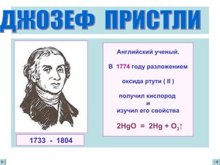 Английский ученый.
В 1774 году разложением
oксида ртути ( II )
получил кислород
и
изучил его свойства
2HgO = 2Hg + O2↑
1733 - 1804
 