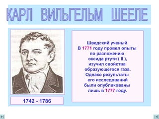 Шведский ученый.
В 1771 году провел опыты
по разложению
оксида ртути ( II ),
изучил свойства
образующегося газа.
Однако результаты
его исследований
были опубликованы
лишь в 1777 году.
1742 - 1786
 