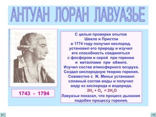 1743 - 1794
С целью проверки опытов
Шееле и Пристли
в 1774 году получил кислород,
установил его природу и изучил
его способность соединяться
с фосфором и серой при горении
и металлами при обжиге.
Изучил состав атмосферного воздуха.
Создал кислородную теорию горения.
Совместно с Ж. Менье установил
сложный состав воды и получил
воду из кислорода и водорода.
2H2 + O2 = 2H2O
Лавуазье показал, что процесс дыхания
подобен процессу горения.
 
